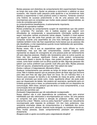 Muitas pessoas com distúrbios de comportamento têm experimentado fracasso
ao longo das suas vidas. Ajudar as pessoas a reconhecer e celebrar os seus
sucessos, não importa quão pequena pode ajudá-los a se tornarem-se mais
abertos a experimentar e mais positivos sobre si mesmos. Tentando construir
uma história de sucesso preenchendo o dia de uma pessoa com mais
recompensas para as conquistas que muitas vezes passam despercebidas, ao
invés de correções para todos
os comportamentos desafiadores, é extremamente importante.
Definição de expectativas realistas
Muitos problemas de comportamento surgem de expectativas que não podem
ser cumpridas. Por exemplo, não é realista esperar que alguém com
dificuldades de compreensão e sequenciamento informação auditiva para
seguir instruções verbais envolvendo várias etapas. Também é irreal esperar
que alguém que não pode ficar parado por mais de cinco minutos para se
comportar durante uma assembléia de uma hora Definição de expectativas
realistas também inclui não fixar expectativas muito baixas que as pessoas não
são desafiados, e criar expectativas quando novas habilidades são aprendidas.
Esclarecendo as Expectativas
Muitas vezes, não é que as expectativas sejam muito difíceis ou muito
trabalhosas, mas que não são compreendidas. Usando imagens para
representar as etapas do cronograma de uma pessoa pode ser extremamente
útil para algumas pessoas. Objetos são necessários para os outros quando as
fotos não têm qualquer significado Outros ainda podem compreender
inteiramente falado e escrito da língua, mas podem precisar de ser ensinado
coisas, como fazer contato com os olhos quando se fala. Algumas pessoas não
sabem que outros preferem que quando você olha para eles. Muitas pessoas
ficam em apuros, simplesmente porque eles "não sabem de nada."
Ensina e reforçar o Comportamento Alternativo Eficaz
Qualquer comportamento que persiste ao longo do tempo serve para alguma
coisa. Não é realista esperar que as pessoas parem de fazer algo que funcione
para eles sem lhes dar algo para fazer em troca. Se um indivíduo fere a si
mesmo para escapar do barulho e da multidão de mesa de jantar, então ele
deve ser ensinada que existe outro, modo, igualmente eficaz: ele pode pedir
para ser dispensado da tabela. Isto poderia ser assinatura, apontando para um
símbolo gravado para a mesa, ou pressionando um botão em um dispositivo de
comunicação. Além disso, sempre que ele tenta o novo comportamento, a sua
comunicação deve ser elogiada e
ele deve ser permitido sair.
Ensinando Comportamentos que são naturalmente recompensados
Nosso objetivo não é criar dependência de cuidadores, mas para ensinar
habilidades que são valorizados e recompensados por outros. Se uma pessoa
se comporta mal para chamar a atenção do professor, então, este deve
ensinar-lhe a dizer: "Mestre, como eu estou fazendo?" podem ser naturalmente
recompensado pela resposta do professor. Um dos mais poderosos, mas
raramente ensinadas classe de comportamentos é a habilidade dos outros
gratificante por sorrir, abraçar, dizendo muito obrigado, ou complementando-os.
Para muitas pessoas, esses comportamentos precisam ser ensinados
diretamente.
Desaparecendo os apoios necessários para comportamento desejável
 