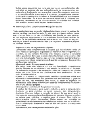 Muitas vezes assumimos que uma vez que novos comportamentos são
ensinados, as pessoas vão usar automaticamente os comportamentos por
conta própria. Infelizmente, isso raramente é o caso. Desvanecendo o primeiro
e, em seguida solicita a recompensa é um passo necessário para qualquer
mudança de comportamento duradouro, e é uma habilidade que os cuidadores
devem desenvolver. Se a única vez que uma pessoa que é provocado por
outros usa palavras em vez de punhos é quando um cuidador está presente
para lembrá-lo, então o nosso trabalho não está terminado.
D. Intervir quando o Comportamento Desafiador Ocorre
Todas as abordagens de prevenção listadas abaixo devem ocorrer no contexto da
pessoa na vida e nas situações reais. Ou seja, estas abordagens incluem coisas
que podem ser feitas por ou para o indivíduo na sala de aula, em casa, no carro,
na rua, no parque, supermercado, e outros contextos do mundo real, ao invés de
na clínica Se as habilidades devem ser ensinadas em uma clínica em seguida,
estratégias específicas devem ser incluídos que irá garantir a generalização para
as situações naturais.
Preparando-se para um comportamento desafiador
Conhecendo estes comportamentos e situações que nos desafiam é mais um
passo necessário para apoiar as pessoas que nos ferem, nos envergonham, nos
assustam, ou nos ofendem. Podemos evitar reações negativas e emocional
melhor quando nós deliberada e conscientemente planejar como queremos lidar
com uma dada situação. Podemos agir com mais compaixão quando lembramos
a mensagem por trás do comportamento. É quando somos pegos desprevenidos
que fazemos a mais erros.
Minimizando o poder do comportamento desafiador
Nós muitas vezes não sabemos por que um determinado comportamento
persiste. Ele pode ser recompensado pela atenção de cuidadores ou de pares.
Ele pode ser recompensado por escapar das ordens, ou começando um caminho
de luta pelo poder. Pode ser uma combinação de todas essas coisas. Por esta
razão, é melhor minimizar
o poder ou o impacto do comportamento desafiador quando ele ocorre. Não
reconhecer o comportamento, não permitindo que ele interrompa o grupo ou
mudar seu foco, não fornecendo uma reação, ou ceder às exigências do
indivíduo são todos formas de minimizar o poder do comportamento desafiador e
difundir uma situação perigosa.
Interrompendo o Comportamento Desafiador (se necessário)
O objetivo da interrupção é para ajudar o indivíduo a parar o comportamento
desafiador ou para minimizar os danos causados pelo comportamento
desafiador. Exemplos incluem a remoção de alguém da sala para impedir a
interrupção de seu comportamento está causando outros ou bloquear os golpes
na cabeça para minimizar o prejuízo para si mesmo. Nem todos os
comportamentos exigem interrupções. Muitos podem ser ignorados ou
redirecionado, ou são breves eventos isolados que ocorrem uma vez e está feito.
Quando a interrupção é necessária, deve ser feita com cuidado, com segurança
e com calma.
Redirecionando para um comportamento alternativo eficaz
 