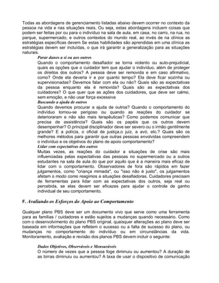 Todas as abordagens de gerenciamento listadas abaixo devem ocorrer no contexto da
pessoa na vida e nas situações reais. Ou seja, estas abordagens incluem coisas que
podem ser feitas por ou para o indivíduo na sala de aula, em casa, no carro, na rua, no
parque, supermercado, e outros contextos do mundo real, ao invés de na clínica as
estratégias específicas devem Se estas habilidades são aprendidas em uma clínica as
estratégias devem ser incluídas, o que irá garantir a generalização para as situações
naturais.
Parar danos a si ou aos outros
Quando o comportamento desafiador se torna violento ou auto-prejudicial,
quais as opções que o cuidador tem que ajudar o indivíduo, além de proteger
os direitos dos outros? A pessoa deve ser removida e em caso afirmativo,
como? Onde ela deveria ir e por quanto tempo? Ela deve ficar sozinha ou
supervisionadas? Devemos falar com ela ou não? Quais são as expectativas
da pessoa enquanto ela é removida? Quais são as expectativas dos
cuidadores? O que quer que as ações dos cuidadores, que deve ser calmo,
sem emoção, e não usar força excessiva
Buscando a ajuda de outros
Quando devemos procurar a ajuda de outros? Quando o comportamento do
indivíduo tornou-se perigoso ou quando as reações do cuidador se
deterioraram e não são mais terapêuticas? Como podemos comunicar que
precisa de assistência? Quais são os papéis que os outros devem
desempenhar? O principal disciplinador deve ser severo ou o irmão gentilmente
grande? E a polícia, o oficial de justiça,o juiz, a avó, etc.? Quais são os
melhores métodos para garantir que outras pessoas envolvidas compreendem
o indivíduo e os objetivos do plano de apoio comportamento?
Lidar com expectativas dos outros
Muitas vezes, as reações do cuidador a situações de crise são mais
influenciadas pelas expectativas das pessoas no supermercado ou a outros
estudantes na sala de aula do que por aquilo que é a maneira mais eficaz de
lidar com o comportamento. Observadores de fora são rápidos em fazer
julgamentos, como "criança mimada", ou "isso não é justo", os julgamentos
afetam o modo como reagimos a situações desafiadoras. Cuidadores precisam
de ferramentas para lidar com as expectativas dos outros, seja real ou
percebida, se elas devem ser eficazes para ajudar o controle de ganho
individual de seu comportamento.
F. Avaliando os Esforços do Apoio ao Comportamento
Qualquer plano PBS deve ser um documento vivo que serve como uma ferramenta
para as famílias / cuidadores e estão sujeitos a mudanças quando necessário. Como
com o desenvolvimento do plano PBS original, quaisquer alterações ao plano deve ser
baseada em informações que refletem o sucesso ou a falta de sucesso do plano, ou
mudanças no comportamento do indivíduo ou em circunstâncias da vida.
Monitoramento, avaliação e revisão dos planos PBS devem incluir o seguinte:
Dados Objetivos, Observáveis e Mensuráveis
O número de vezes que a pessoa foge diminuiu ou aumentou? A duração de
as birras diminuiu ou aumentou? A taxa de usar o dispositivo de comunicação
 