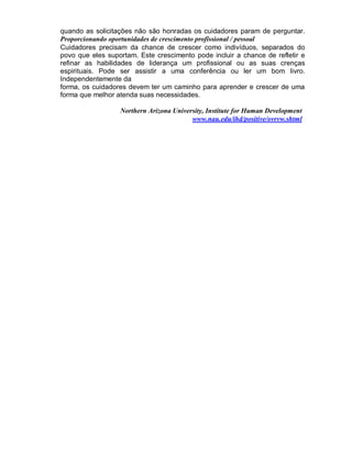 quando as solicitações não são honradas os cuidadores param de perguntar.
Proporcionando oportunidades de crescimento profissional / pessoal
Cuidadores precisam da chance de crescer como indivíduos, separados do
povo que eles suportam. Este crescimento pode incluir a chance de refletir e
refinar as habilidades de liderança um profissional ou as suas crenças
espirituais. Pode ser assistir a uma conferência ou ler um bom livro.
Independentemente da
forma, os cuidadores devem ter um caminho para aprender e crescer de uma
forma que melhor atenda suas necessidades.
Northern Arizona University, Institute for Human Development
www.nau.edu/ihd/positive/ovrvw.shtml
 
