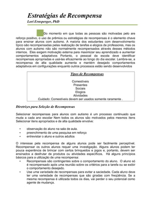 Estratégias de Recompensa
Lori Ernsperger, PhD
Do momento em que todas as pessoas são motivadas pelo are
reforço positivo, o uso de prêmios ou estratégias de recompensas é o elemento chave
para ensinar alunos com autismo. A maioria dos estudantes com desenvolvimento
típico são recompensadas pelas realização de tarefas e elogios de professores, mas os
alunos com autismo não são normalmente recompensados através desses métodos
internos. Eles exigem motivação externa para maximizar seu aprendizado e aumentar
comportamentos adaptativos Portanto, o pessoal da escola deve identificar
recompensas apropriadas e usá-las eficazmente ao longo do dia escolar. Lembre-se, a
recompensa de alta qualidade aumenta e mantém desejado comportamentos
adaptativos em configurações enquanto outros processos estão sendo desenvolvidos
Tipos de Recompensas
Comestíveis
Presentes
Sociais
Elogios
Atividades
Cuidado: Comestíveis devem ser usados somente raramente .
Diretrizes para Seleção de Recompensas
Selecionar recompensas para alunos com autismo é um processo continuado que
muda a cada ano escolar Nem todos os alunos são motivados pelos mesmos itens
Selecionar itens apropriados e de alta qualidade envolve:
• observação do aluno na sala de aula.
• preenchimento de uma pesquisa em reforço
• entrevistar o aluno e outros adultos
O interesse pela recompensa de alguns alunos pode ser facilmente perceptível.
Recompensar os outros alunos requer uma investigação. Alguns alunos podem ter
pouca experiência de brincar com certos brinquedos e jogos e, portanto, devem ser
ensinados a desfrutar de produtos ou atividades específicos. Há alguns princípios
básicos para a utilização de uma recompensa:
• Recompensas são contingentes sobre o comportamento do aluno. O aluno só
é recompensado após uma reunião sobre os critérios para a tarefa ou se exibir
o comportamento desejado.
• Use uma variedade de recompensas para evitar a saciedade. Cada aluno deve
ter uma variedade de recompensas que são giradas com freqüência. Se a
mesma recompensa é utilizada todos os dias, vai perder o seu potencial como
agente de mudança.
 