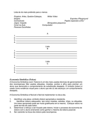 Lista de do mais preferido para o menos
Projetos: Artes, Quebra-Cabeças, Mídia Vídeo
Elogios Esportes /Playground
Comestíveis Papéis especiais Linha 1
Jogos: Caçada Brinquedos pequenos
Coral na Aula Computador
Pessoas Escolhidas
A
1.
2.
3.
4.
Lista
B
1.
2.
3.
4.
Lista
C
1.
2.
3.
4.
Economia Simbólica (Token)
A Economia Simbólica (com Tokens) é um dos mais usadas técnicas de gerenciamento
dos recompensas São usados etiquetas, moedas, pontos e afins para premiar um
aluno que demonstra o comportamento de substituição desejado. O símbolo (token) é
usado como evidência visual para o aluno que ele ou ela alcançou um comportamento
desejado.
A Economia Simbólica é flexível e fácil de implementar no dia-a-dia.
1. Identificar uma placa -símbolo (token) apropriada e resistente.
2. Identificar tokens adequados, tais como moedas, estrelas, chips, ou etiquetas.
Um token apropriado pode ser muito gratificante em si mesmo. Coloque velcro na
parte de trás de cada token.
3. Determinar o reforço a ser trocado pelo tokens. Iniciar o processo de economia de
tokens com o aluno ensinando como ganhar o máximo de tokens possível.
4. Ser coerente na troca dos tokens pela recompensa.
 