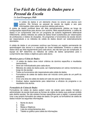 Uso Fácil da Coleta de Dados para o
Pessoal da Escola
De Lori Ernsperger, PhD
A coleta de dados é um elemento chave no ensino aos alunos com
autismo. Ele fornece ao pessoal da escola da região e aos pais
informações vitais sobre os ganhos obtidos pelo aluno.
A coleta de dados confiável deve ser feita periodicamente obtidos ao longo de
configurações específicas para alunos com autismo. Mais especificamente, a coleta de
dados é um componente vital em um programa de autismo legalmente defensável
Infelizmente, sólidos métodos de coleta de dados foram substituídos por observações
de professores e relatos de situações. Os programas e funcionários da escola devem
ser responsáveis e os métodos de coleta de dados devem ser sistematicamente
abordados.
A coleta de dados é um processo contínuo que fornece um registro permanente da
aprendizagem dos alunos e a aquisição de novas habilidades. Embora a coleta de
dados deva ser feita regularmente para cada aluno, ela não tem que ser complicado. A
equipe do IEP determina os métodos de coleta de dados apropriados para o
cumprimento das metas e objetivos para cada aluno.
Diretrizes para a Coleta de Dados:
• A coleta de dados deve incluir critérios de domínio específico e resultados
mensuráveis.
• Deve ser individualizado para cada aluno.
• Métodos de coleta de dados pode, ser implementados em vários momentos ao
longo do dia escolar.
• Todos os funcionários são responsáveis pela coleta de dados.
• Formulários de coleta de dados deve ser incluído como parte de um perfil do
estudante.
• Criar uma área de coleta de dados em sala de aula de fácil acesso.
• Analisar dados regularmente para determinar a eficácia do programa e os
resultados dos alunos.
Formulário de Coleta de Dados
Formulários de coleta de dados podem variar de estado para estado. Contate o
administrador da escola local para as formas de coleta de dados que pode ser emitido
pelo distrito escolar. Se não existem formas específicas para a região, o pessoal pode
criar o seu próprio formulário de coleta de dados. Em geral, os formulários de coleta de
dados incluem as seguintes informações:
1. Nome do aluno
2. Data
3. Metas e Objetivos
4. Lista de comportamentos alvo
5. Tabela ou gráfico para coleta de informações
 