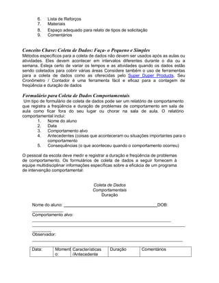 6. Lista de Reforços
7. Materiais
8. Espaço adequado para relato de tipos de solicitação
9. Comentários
Conceito Chave: Coleta de Dados: Faça- o Pequeno e Simples
Métodos específicos para a coleta de dados não devem ser usados após as aulas ou
atividades. Eles devem acontecer em intervalos diferentes durante o dia ou a
semana. Esteja certo de variar os tempos e as atividades quando os dados estão
sendo coletados para cobrir várias áreas Considere também o uso de ferramentas
para a coleta de dados como as oferecidas pelo Super Duper Products. Seu
Cronômetro / Contador é uma ferramenta fácil e eficaz para a contagem de
freqüência e duração de dados
Formulário para Coleta de Dados Comportamentais
Um tipo de formulário de coleta de dados pode ser um relatório de comportamento
que registra a freqüência e duração de problemas de comportamento em sala de
aula como ficar fora do seu lugar ou chorar na sala de aula. O relatório
comportamental inclui:
1. Nome do aluno
2. Data
3. Comportamento alvo
4. Antecedentes (coisas que aconteceram ou situações importantes para o
comportamento
5. Consequências (o que aconteceu quando o comportamento ocorreu)
O pessoal da escola deve medir e registrar a duração e freqüência de problemas
de comportamento. Os formulários de coleta de dados a seguir fornecem à
equipe multidisciplinar informações específicas sobre a eficácia de um programa
de intervenção comportamental:
Coleta de Dados
Comportamentais
Duração
Nome do aluno: DOB:
Comportamento alvo:
Observador:
Data: Moment
o:
Características
/Antecedente
Duração Comentários
 