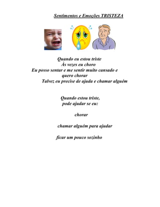 Sentimentos e Emoções TRISTEZA
Quando eu estou triste
Às vezes eu choro
Eu posso sentar e me sentir muito cansado e
quero chorar
Talvez eu precise de ajuda e chamar alguém
Quando estou triste,
pode ajudar se eu:
chorar
chamar alguém para ajudar
ficar um pouco sozinho
 