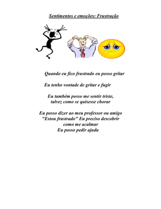 Sentimentos e emoções: Frustração
Quando eu fico frustrado eu posso gritar
Eu tenho vontade de gritar e fugir
Eu também posso me sentir triste,
talvez como se quisesse chorar
Eu posso dizer ao meu professor ou amigo
"Estou frustrado" Eu preciso descobrir
como me acalmar
Eu posso pedir ajuda
 