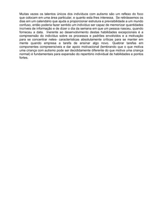 Muitas vezes os talentos únicos dos indivíduos com autismo são um reflexo do foco
que colocam em uma área particular, e quanto esta lhes interessa. Se retirássemos os
dias em um calendário que ajuda a proporcionar estrutura e previsibilidade a um mundo
confuso, então poderia fazer sentido um indivíduo ser capaz de memorizar quantidades
incríveis de informação e de dizer o dia da semana em que um pessoa nasceu, quando
forneceu a data. Inerente ao desenvolvimento destas habilidades excepcionais é a
compreensão do indivíduo sobre os processos e padrões envolvidos e a motivação
para se concentrar neles- características absolutamente críticas para se manter em
mente quando empresa a tarefa de ensinar algo novo. Quebrar tarefas em
componentes compreensíveis e dar apoio motivacional (lembrando que o que motiva
uma criança com autismo pode ser decididamente diferente do que motiva uma criança
normal) é fundamentais para expansão do repertório individual de habilidades e pontos
fortes.
 