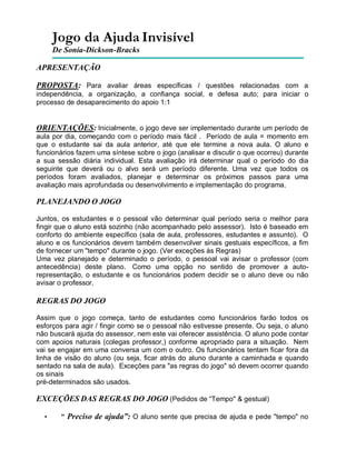 Jogo da Ajuda Invisível
De Sonia-Dickson-Bracks
APRESENTAÇÃO
PROPOSTA: Para avaliar áreas específicas / questões relacionadas com a
independência, a organização, a confiança social, e defesa auto; para iniciar o
processo de desaparecimento do apoio 1:1
ORIENTAÇÕES: Inicialmente, o jogo deve ser implementado durante um período de
aula por dia, começando com o período mais fácil . Período de aula = momento em
que o estudante sai da aula anterior, até que ele termine a nova aula. O aluno e
funcionários fazem uma síntese sobre o jogo (analisar e discutir o que ocorreu) durante
a sua sessão diária individual. Esta avaliação irá determinar qual o período do dia
seguinte que deverá ou o alvo será um período diferente. Uma vez que todos os
períodos foram avaliados, planejar e determinar os próximos passos para uma
avaliação mais aprofundada ou desenvolvimento e implementação do programa.
PLANEJANDO O JOGO
Juntos, os estudantes e o pessoal vão determinar qual período seria o melhor para
fingir que o aluno está sozinho (não acompanhado pelo assessor). Isto é baseado em
conforto do ambiente específico (sala de aula, professores, estudantes e assunto). O
aluno e os funcionários devem também desenvolver sinais gestuais específicos, a fim
de fornecer um "tempo" durante o jogo. (Ver exceções às Regras)
Uma vez planejado e determinado o período, o pessoal vai avisar o professor (com
antecedência) deste plano. Como uma opção no sentido de promover a auto-
representação, o estudante e os funcionários podem decidir se o aluno deve ou não
avisar o professor.
REGRAS DO JOGO
Assim que o jogo começa, tanto de estudantes como funcionários farão todos os
esforços para agir / fingir como se o pessoal não estivesse presente. Ou seja, o aluno
não buscará ajuda do assessor, nem este vai oferecer assistência. O aluno pode contar
com apoios naturais (colegas professor,) conforme apropriado para a situação. Nem
vai se engajar em uma conversa um com o outro. Os funcionários tentam ficar fora da
linha de visão do aluno (ou seja, ficar atrás do aluno durante a caminhada e quando
sentado na sala de aula). Exceções para "as regras do jogo" só devem ocorrer quando
os sinais
pré-determinados são usados.
EXCEÇÕES DAS REGRAS DO JOGO (Pedidos de “Tempo" & gestual)
• “ Preciso de ajuda”: O aluno sente que precisa de ajuda e pede "tempo" no
 