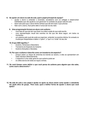 8. Ao apoiar um aluno na sala de aula, qual o papel principal da equipe?
• ajudar o aluno a entender o ensinado, socializá-lo com os colegas e desenvolver
habilidades que vão ajudá-lo a se gerenciar no contesto do grupo/ sala de aula.
• fazer tudo para que o aluno tenha certeza que ele tem tudo o que precisa
• falar com o aluno, ficar perto dele e nunca sair do seu lado
9. Uma programação fornece ao aluno com autismo :
• uma lista do que ele tem que fazer na ordem exata do que está escrito
• uma representação visual dos eventos do dia que ele deve seguir, em todos os
momentos
• um sistema pelo qual ele pode se organizar, entender os eventos diários, for avisado de
mudanças inesperadas e saber o “quem”, o “que” e o “onde” do seu dia
10. O que ASD significa ?
• Autismo, Sintomas e Desordens
• Transtorno do Espectro do Autismo
• Autismo Soluções e Decisões
10. Por que o autismo é descrito como um transtorno de espectro?
• porque cobre um leque de sintomas do brando ao severo, e eles se apresentam em
cada individuo diferentemente
• o espectro é uma visão geral do que autismo pode ser
• ele afeta alunos de todas as raças e etnias.
11. Se você tivesse como definir o que você pensa do autismo para alguém que não sabe,
como você o descreveria ?
12. Na sala de aula o seu papel é ajudar no apoio ao aluno assim como ajudar o estudante
ser parte ativa do grupo. Para você, qual a melhor forma de ajudar o aluno que você
apóia?
 