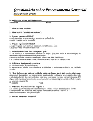 Questionário sobre Processamento Sensorial
Sonia Dickson-Bracks
Questionário sobre Processamento
Sensorial Nome
Data
1. Liste os cinco sentidos:
2. Liste os dois "sentidos escondidos":
3. O que é hipersensibilidade?
a. sub resposta a uma sensação b. sentidos se confundindo
c. super resposta a uma sensação
4. O que é hipossensibilidade?
a. super resposta a um estímulo recebido b. sensibilidade a tudo
c. sub resposta a um estímulo sensorial
5. Defensividade tátil é uma condição na qual:
a. um individuo é extremamente sensível ao toque, que pode levar à desinformação ou
respostas comportamentais em relação ao toque
b. uma necessidade do individuo de toques delicados e pede a escovação
c. o individuo gosta de ser escovado com uma pena ou implica com cheiros fortes
6. O Sistema Vestibular diz respeito a:
a. estruturas dentro do ouvido interno
b. estruturas no interior dos músculos e articulações c. estruturas no interior da cavidade
torácica
7. Uma disfunção do sistema vestibular pode manifestar- se de dois modos diferentes.
Alguns indivíduos podem ser hipersensíveis à estimulação vestibular e terem reações de medo
a atividades banais de movimento (ex: balanços, escorregas, rampas, planos inclinados) OU
alguns podem procurar experiências sensoriais muito intensas como provocando um forte rodopio
ou saltando e/ou girando.
Verdadeiro Falso
8. O Sistema Proprioceptivo diz respeito a:
a. o sistema que fornece ao corpo as informações sobre a posição da cabeça e do ouvido.
b. componentes dos músculos, articulações, e tendões que fornece à pessoa a
ideia subconsciente da posição do corpo.
9. O que é transtorno sensorial?
 