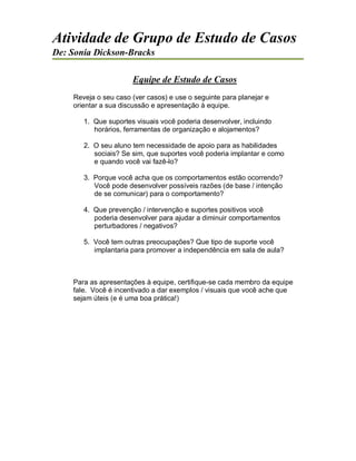 Atividade de Grupo de Estudo de Casos
De: Sonia Dickson-Bracks
Equipe de Estudo de Casos
Reveja o seu caso (ver casos) e use o seguinte para planejar e
orientar a sua discussão e apresentação à equipe.
1. Que suportes visuais você poderia desenvolver, incluindo
horários, ferramentas de organização e alojamentos?
2. O seu aluno tem necessidade de apoio para as habilidades
sociais? Se sim, que suportes você poderia implantar e como
e quando você vai fazê-lo?
3. Porque você acha que os comportamentos estão ocorrendo?
Você pode desenvolver possíveis razões (de base / intenção
de se comunicar) para o comportamento?
4. Que prevenção / intervenção e suportes positivos você
poderia desenvolver para ajudar a diminuir comportamentos
perturbadores / negativos?
5. Você tem outras preocupações? Que tipo de suporte você
implantaria para promover a independência em sala de aula?
Para as apresentações à equipe, certifique-se cada membro da equipe
fale. Você é incentivado a dar exemplos / visuais que você ache que
sejam úteis (e é uma boa prática!)
 
