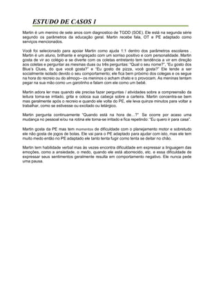 ESTUDO DE CASOS 1
Martin é um menino de sete anos com diagnostico de TGDD (SOE). Ele está na segunda série
segundo os parâmetros da educação geral. Martin recebe fala, OT e PE adaptado como
serviços mencionados.
Você foi selecionado para apoiar Martin como ajuda 1:1 dentro dos parâmetros escolares .
Martin é um aluno, brilhante e engraçado com um sorriso positivo e com personalidade. Martin
gosta de vir ao colégio e se diverte com os coletas entretanto tem tendência a vir em direção
aos coletas e perguntar as mesmas duas ou três perguntas: “Qual o seu nome?”, “Eu gosto dos
Blue’s Clues, do que você gosta?” e “Eu gosto de pizza, você gosta?” Ele tende a ser
socialmente isolado devido o seu comportamento; ele fica bem próximo dos colegas e os segue
na hora do recreio ou do almoço-- os meninos o acham chato e o provocam. As meninas tentam
pegar na sua mão como um garotinho e falam com ele como um bebê.
Martin adora ler mas quando ele precisa fazer perguntas / atividades sobre a compreensão da
leitura torna-se irritado, grita e coloca sua cabeça sobre a carteira. Martin concentra-se bem
mas geralmente após o recreio e quando ele volta do PE, ele leva quinze minutos para voltar a
trabalhar, como se estivesse ou excitado ou letárgico.
Martin pergunta continuamente “Quando está na hora de…?” Se ocorre por acaso uma
mudança no pessoal e/ou na rotina ele torna-se irritado e fica repetindo: “Eu quero ir para casa”.
Martin gosta da PE mas tem momentos de dificuldade com o planejamento motor e sobretudo
ele não gosta de jogos de bolas. Ele vai para o PE adaptado para ajudar com isto, mas ele tem
muito medo então no PE adaptado ele tanto tenta fugir como tenta se deitar no chão.
Martin tem habilidade verbal mas às vezes encontra dificuldade em expressar a linguagem das
emoções, como a ansiedade, o medo, quando ele está aborrecido, etc. e essa dificuldade de
expressar seus sentimentos geralmente resulta em comportamento negativo. Ele nunca pede
uma pausa.
 