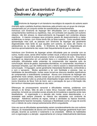 Quais as Características Específicas da
Síndrome de Asperger?
Síndrome de Asperger é um transtorno neurológico do espectro do autismo assim
chamado após o pediatra Austríaco descreveu pela primeira vez um grupo de crianças
caracterizado por um conjunto similar de características comportamentais.
Indivíduos com Síndrome de Asperger têm dificuldades com a interação social e
comportamentos restritivos ou repetitivos, mas, em contraste com aqueles com autismo
clássico, não têm atrasos no desenvolvimento da linguagem nem evidentes atrasos
cognitivos. A maioria consegue seus primeiros passos de desenvolvimento e metas
acadêmicas no tempo, com muitos tendo QIs na faixa superior. Como resultado desta
apresentação mais sutil, as pessoas com Síndrome de Asperger são geralmente
diagnosticadas mais tarde do que aqueles com autismo, às vezes até mesmo na
adolescência ou na idade adulta. A Síndrome de Asperger é diagnosticada em
meninos aproximadamente dez vezes mais frequentemente do que em meninas.
Indivíduos com Síndrome de Asperger acham dificuldade para se conectar com os
outros, muitas vezes, sendo difícil manter contato visual, a leitura de expressões faciais
ou linguagem corporal de outras pessoas e tomar a perspectiva do outro. Enquanto a
linguagem se desenvolve em um período típico e o vocabulário pode ser realmente
avançado, dificuldades estão presentes na compreensão dos aspectos sutis da
comunicação, leitura de gestos, expressões idiomáticas, no compreender, reconhecer e
expressar emoções, que vão melhorando com o retorno social e o desenvolvimento da
comunicação. A linguagem, sendo geralmente interpretada literalmente, confundindo-a
e com o sarcasmo. Muitos aprendem a ler com facilidade e precoce, mas as
habilidades de decodificação, muitas vezes tornam-se obscuros desafios significativos
de compreensão e entendimento contextual. Alunos com síndrome de Asperger são
geralmente muito verbais, dizendo coisas que os outros aprenderam a manter para si
(assim, aparecendo rude) ou produzindo dissertações longas sobre temas favorecidos
(como itinerários de Nova York de trem), sem a percepção de que a informação não
tem nenhum interesse para aqueles ao seu redor.
Diferenças de processamento sensorial e dificuldades motoras, problemas com
atenção e de tempo, falta de jeito e baixo tônus muscular estão freqüentemente
presentes, tornando as conexões sociais através de brincadeiras e esportes ainda mais
desafiadoras. A organização e a atenção são muitas vezes desordenadas, e a
ansiedade está sempre presente na maioria dos estudantes com síndrome de
Asperger. Aderência extrema às regras, rotinas e atividades ou tópicos favoritos,
frequentemente fazendo transições, mudanças e flexibilidade (como um jogo de acordo
com o método de outra criança) extremamente difícil e angustiante.
Uma vez que as dificuldades apresentadas variam consideravelmente dos com autismo
clássico, as necessidades de alunos com Síndrome de Asperger geralmente ficam sem
solução, levando ao aumento d isolamento e da ansiedade. Déficits de habilidades
com a organização e a atenção - especialmente em criança intelectualmente talentosas
 