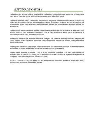ESTUDO DE CASOS 4
Halley tem dez anos e está na quarta série. Halley tem o diagnóstico de autismo e foi designada
para você. Você vai ajudar a incluí- la nos quadros da educação geral .
Halley recebe fala e OT. Halley tem frequentado a mesma escola primária desde o Jardim da
Infância e é muito conhecida e aceita pelos colegas. Entretanto, colegas tendem a lhe dizer olá
e brincar às vezes, mas a lacuna nas habilidades sociais são importantes e a quarta série é um
ano crucial.
Halley muitas vezes pergunta quando determinadas atividades vão acontecer e pode se tornar
irritada quando uma mudança acontece. Ela é frequentemente lenta para se deslocar e
relutante para ir de uma atividade para outra.
Halley não somente vai e brinca com seus colegas. Se deixada sem vigilância ela vagueia por
conta própria. Ela é capaz de sentar-se confortavelmente na sala de almoço, mas geralmente
senta-se sozinha.
Halley gosta de deixar o seu lugar e frequentemente fica passeando sozinha. Ela também tenta
abraçar os alunos o tempo todo o que não é adequado na quarta série.
Halley adora animais e pintura. Uno é a sua atividade predileta. Ela não sabe como dar
impulso com as pernas no balanço e fica confusa com esta atividade e perturbada pelo caos
dos jogos com grandes grupos. Ela adora correr .
Você foi convidado a apoiar Halley no ambiente escolar durante o almoço e no recreio, então
você poderá apoiar as habilidades sociais.
 