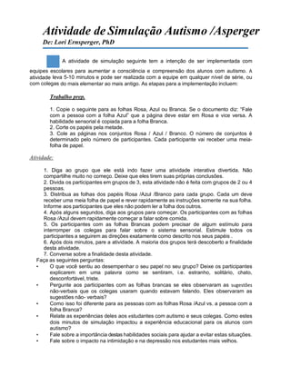 Atividade de Simulação Autismo /Asperger
De: Lori Ernsperger, PhD
A atividade de simulação seguinte tem a intenção de ser implementada com
equipes escolares para aumentar a consciência e compreensão dos alunos com autismo. A
atividade leva 5-10 minutos e pode ser realizada com a equipe em qualquer nível de série, ou
com colegas do mais elementar ao mais antigo. As etapas para a implementação incluem:
Trabalho prep.
1. Copie o seguinte para as folhas Rosa, Azul ou Branca. Se o documento diz: “Fale
com a pessoa com a folha Azul” que a página deve estar em Rosa e vice versa. A
habilidade sensorial é copiada para a folha Branca.
2. Corte os papéis pela metade.
3. Cole as páginas nos conjuntos Rosa / Azul / Branco. O número de conjuntos é
determinado pelo número de participantes. Cada participante vai receber uma meia-
folha de papel.
Atividade:
1. Diga ao grupo que ele está indo fazer uma atividade interativa divertida. Não
compartilhe muito no começo. Deixe que eles tirem suas próprias conclusões.
2. Divida os participantes em grupos de 3, esta atividade não é feita com grupos de 2 ou 4
pessoas.
3. Distribua as folhas dos papéis Rosa /Azul /Branco para cada grupo. Cada um deve
receber uma meia folha de papel e rever rapidamente as instruções somente na sua folha.
Informe aos participantes que eles não podem ler a folha dos outros.
4. Após alguns segundos, diga aos grupos para começar. Os participantes com as folhas
Rosa /Azul devem rapidamente começar a falar sobre comida.
5. Os participantes com as folhas Brancas podem precisar de algum estímulo para
interromper os colegas para falar sobre o sistema sensorial. Estimule todos os
participantes a seguirem as direções exatamente como descrito nos seus papéis .
6. Após dois minutos, pare a atividade. A maioria dos grupos terá descoberto a finalidade
desta atividade.
7. Converse sobre a finalidade desta atividade.
Faça as seguintes perguntas:
• O que você sentiu ao desempenhar o seu papel no seu grupo? Deixe os participantes
explicarem em uma palavra como se sentiram, i.e. estranho, solitário, chato,
desconfortável, triste.
• Pergunte aos participantes com as folhas brancas se eles observaram as sugestões
não-verbais que os colegas usaram quando estavam falando. Eles observaram as
sugestões não- verbais?
• Como isso foi diferente para as pessoas com as folhas Rosa /Azul vs. a pessoa com a
folha Branca?
• Relate as experiências deles aos estudantes com autismo e seus colegas. Como estes
dois minutos de simulação impactou a experiência educacional para os alunos com
autismo?
• Fale sobre a importância destas habilidades sociais para ajudar a evitar estas situações.
• Fale sobre o impacto na intimidação e na depressão nos estudantes mais velhos.
 