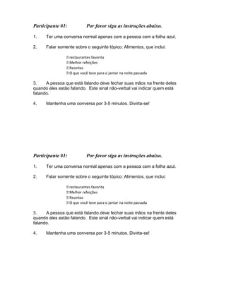 Participante #1: Por favor siga as instruções abaixo.
1. Ter uma conversa normal apenas com a pessoa com a folha azul.
2. Falar somente sobre o seguinte tópico: Alimentos, que inclui:
restaurantes favorita
Melhor refeições
Receitas
O que você teve para o jantar na noite passada
3. A pessoa que está falando deve fechar suas mãos na frente deles
quando eles estão falando. Este sinal não-verbal vai indicar quem está
falando.
4. Mantenha uma conversa por 3-5 minutos. Divirta-se!
Participante #1: Por favor siga as instruções abaixo.
1. Ter uma conversa normal apenas com a pessoa com a folha azul.
2. Falar somente sobre o seguinte tópico: Alimentos, que inclui:
restaurantes favorita
Melhor refeições
Receitas
O que você teve para o jantar na noite passada
3. A pessoa que está falando deve fechar suas mãos na frente deles
quando eles estão falando. Este sinal não-verbal vai indicar quem está
falando.
4. Mantenha uma conversa por 3-5 minutos. Divirta-se!
 