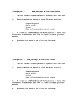 Participante #2: Por favor siga as instruções abaixo.
1. Ter uma conversa normal apenas com a pessoa com a folha rosa.
2. Falar somente sobre o seguinte tópico: Alimentos, que inclui:
restaurantes favorita
Melhor refeições
Receitas
O que você teve para o jantar na noite passada
3. A pessoa que está falando deve fechar suas mãos na frente deles
quando eles estão falando. Este sinal não-verbal vai indicar quem está
falando.
4. Mantenha uma conversa por 3-5 minutos. Divirta-se!
Participante #2: Por favor siga as instruções abaixo.
1. Ter uma conversa normal apenas com a pessoa com a folha rosa.
2. Falar somente sobre o seguinte tópico: Alimentos, que inclui:
restaurantes favorita
Melhor refeições
Receitas
O que você teve para o jantar na noite passada
3. A pessoa que está falando deve fechar suas mãos na frente deles
quando eles estão falando. Este sinal não-verbal vai indicar quem está
falando.
4. Mantenha uma conversa por 3-5 minutos. Divirta-se!
 