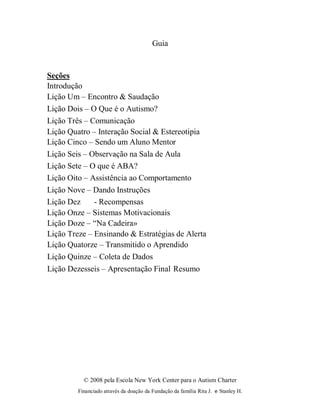 © 2008 pela Escola New York Center para o Autism Charter
Financiado através da doação da Fundação da família Rita J. e Stanley H.
Guia
Seções
Introdução
Lição Um – Encontro & Saudação
Lição Dois – O Que é o Autismo?
Lição Três – Comunicação
Lição Quatro – Interação Social & Estereotipia
Lição Cinco – Sendo um Aluno Mentor
Lição Seis – Observação na Sala de Aula
Lição Sete – O que é ABA?
Lição Oito – Assistência ao Comportamento
Lição Nove – Dando Instruções
Lição Dez - Recompensas
Lição Onze – Sistemas Motivacionais
Lição Doze – “Na Cadeira»
Lição Treze – Ensinando & Estratégias de Alerta
Lição Quatorze – Transmitido o Aprendido
Lição Quinze – Coleta de Dados
Lição Dezesseis – Apresentação Final Resumo
 