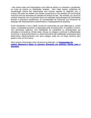 - são muitas vezes mal interpretados como falta de esforço ou interesse e penalizado,
ao invés de ensinar as habilidades isoladas. Sem notas baixas, problemas de
coordenação motora fina relacionadas com amarrar sapatos ou caligrafia ruim, a
criança não pode ser tratada com terapia ocupacional e nas sessões da conversação
recíproca nem ser abordada em sessões de terapia da fala. Na verdade, por causa do
sucesso freqüente com os padrões típicos de avaliação (aprendizagem de informações
factuais e processos acadêmicos), as necessidades de indivíduos com Síndrome de
Asperger são frequentemente subestimados e inadequadamente apoiados.
Como estudantes e com a idade, tornam-se conscientes de suas diferenças e, muitas
vezes, a ansiedade aumenta e a depressão pode se desenvolver. O assédio é comum,
com estudantes ingênuos, sem habilidades de autodefesa ou desesperados por
amizades e tornando-se vítimas delas. Educar os colegas e promover a alfabetização
emocional, o autoconhecimento e o desenvolvimento das habilidades necessárias para
desenvolver relacionamentos com seus colegas, pode ser um longo caminho para
ajudar a criar um bom aluno.
Para maiores informações sobre Síndrome de Asperger, ver Organization for
Autism Research’s Steps to Success [Pesquisa em Autismo, Etapas para o
Sucesso].
 