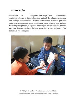 © 2008 pela Escola New York Center para o Autism Charter
Financiado através da doação da Fundação da família Rita J. e Stanley H.
INTRODUÇÃO
Bem vindo ao Programa do Colega Tutor! Este esforço
colaborativo busca o desenvolvimento natural dos alunos juntamente
com crianças com autismo. Através deste esforço espera-se que você
ganhe uma compreensão sobre o autismo e o que crianças com autismo
precisam para aprender, e algumas informações básicas que vão permitir
que você interaja, ensine e brinque com alunos com autismo. Este
manual vai ser o seu guia.
 