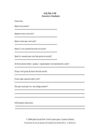 © 2008 pela Escola New York Center para o Autism Charter
Financiado através da doação da Fundação da família Rita J. e Stanley H.
LIÇÃO UM
Encontro e Saudação
Entrevista
Qual é seu nome?.
Quantos anos você tem?
Qual a série que você está?
Qual é o seu assunto favorito na escola?
Qual é o assunto que você não gosta na escola?
Se houvessem clubes / grupos / organizações você pertenceria a eles?
O que você gosta de fazer fora da escola?
Existe algo especial sobre você?
Por que você quer ser um colega mentor?
Informações adicionais
 