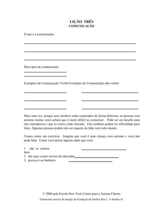 © 2008 pela Escola New York Center para o Autism Charter
Financiado através da doação da Fundação da família Rita J. e Stanley H.
LIÇÃO TRÊS
COMUNICAÇÃO
O que é a comunicação:
Dois tipos de comunicação:
Exemplos de Comunicação Verbal Exemplos de Comunicação não-verbal
Mais uma vez, porque seus cérebros estão conectados de forma diferente, as pessoas com
autismo muitas vezes acham que é muito difícil se comunicar. Pode ser um desafio para
eles entenderem o que os outros estão dizendo. Eles também podem ter dificuldade para
falar. Algumas pessoas podem não ser capazes de falar com todo mundo.
Vamos tentar um exercício. Imagine que você é uma criança com autismo e você não
pode falar. Como você deixar alguém saber que você:
1. não se sentem
bem
2. não quer comer sorvete de chocolate
3. precisa ir ao banheiro
 