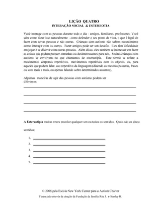 © 2008 pela Escola New York Center para o Autism Charter
Financiado através da doação da Fundação da família Rita J. e Stanley H.
1.
2.
3.
4.
5.
LIÇÃO QUATRO
INTERAÇÃO SOCIAL & ESTEREOTIA
Você interage com as pessoas durante todo o dia - amigos, familiares, professores. Você
sabe como fazer isso naturalmente - como defender o seu ponto de vista, o que é legal de
fazer com certas pessoas e não outras. Crianças com autismo não sabem naturalmente
como interagir com os outros. Fazer amigos pode ser um desafio. Eles têm dificuldade
em jogar e se divertir com outras pessoas. Além disso, eles também se interessar em fazer
as coisas que podem parecer estranhas ou desinteressantes para nós. Muitas crianças com
autismo se envolvem no que chamamos de estereotipia. Este termo se refere a
movimentos corporais repetitivos, movimentos repetitivos com os objetos, ou, para
aqueles que podem falar, uso repetitivo da linguagem (dizendo as mesmas palavras, frases
ou sons mais e mais, ou apenas falando sobre determinados assuntos).
Algumas maneiras de agir das pessoas com autismo podem ser
diferentes:
A Estereotipia muitas vezes envolve qualquer um ou todos os sentidos. Quais são os cinco
sentidos:
 