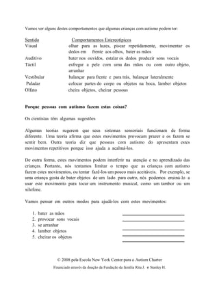 © 2008 pela Escola New York Center para o Autism Charter
Financiado através da doação da Fundação da família Rita J. e Stanley H.
Vamos ver alguns destes comportamentos que algumas crianças com autismo podem ter:
Sentido Comportamentos Estereotípicos
Visual olhar para as luzes, piscar repetidamente, movimentar os
dedos em frente aos olhos, bater as mãos
Auditivo bater nos ouvidos, estalar os dedos produzir sons vocais
Táctil esfregar a pele com uma das mãos ou com outro objeto,
arranhar
Vestibular balançar para frente e para trás, balançar lateralmente
Paladar colocar partes do corpo ou objetos na boca, lamber objetos
Olfato cheira objetos, cheirar pessoas
Porque pessoas com autismo fazem estas coisas?
Os cientistas têm algumas sugestões
Algumas teorias sugerem que seus sistemas sensoriais funcionam de forma
diferente. Uma teoria afirma que estes movimentos provocam prazer e os fazem se
sentir bem. Outra teoria diz que pessoas com autismo do apresentam estes
movimentos repetitivos porque isso ajuda a acalmá-los.
De outra forma, estes movimentos podem interferir na atenção e no aprendizado das
crianças. Portanto, nós tentamos limitar o tempo que as crianças com autismo
fazem estes movimentos, ou tentar fazê-los um pouco mais aceitáveis. Por exemplo, se
uma criança gosta de bater objetos de um lado para outro, nós podemos ensiná-lo a
usar este movimento para tocar um instrumento musical, como um tambor ou um
xilofone.
Vamos pensar em outros modos para ajudá-los com estes movimentos:
1. bater as mãos
2. provocar sons vocais
3. se arranhar
4. lamber objetos
5. cheirar os objetos
 