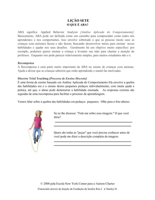 © 2008 pela Escola New York Center para o Autism Charter
Financiado através da doação da Fundação da família Rita J. e Stanley H.
LIÇÃO SETE
O QUE É ABA?
ABA significa Applied Behavior Analysis [Análise Aplicada do Comportamento].
Basicamente, ABA pode ser definida como um caminho para compreender como todos nós
aprendemos e nos comportamos. Isso envolve sobretudo o que as pessoas (neste caso as
crianças com autismo) fazem e não fazem, buscando desenvolver meios para ensinar novas
habilidades e ajudar nos seus desafios. Geralmente há um objetivo muito específico: por
exemplo, podemos querer ensinar a criança a levantar sua mão para chamar a atenção do
professor. Enquanto isto pode parecer relativamente simples, para muitos estudantes não o é.
Recompensa
A Recompensa é uma parte muito importante da ABA no ensino de crianças com autismo.
Ajuda a deixar que as crianças saberem que estão aprendendo e mantê-las motivadas.
Discrete Trial Teaching [Processo de Ensino Discreto]
É uma forma de ensino baseado em Análise Aplicada do Comportamento Ela envolve a quebra
das habilidades em e o ensino destes pequenos pedaços individualmente, com muita ajuda e
prática, até que, o aluno pode demonstrar a habilidade ensinada. As respostas corretas são
seguidas de uma recompensa para facilitar o processo de aprendizagem.
Vamos falar sobre a quebra das habilidades em pedaços pequenos. Olhe para a foto abaixo:
Se eu lhe dissesse: "Fale-me sobre essa imagem." O que você
diria?
Quais são todas as "peças" que você precisa conhecer antes de
você pode me dizer a descrição completa da imagem.
 