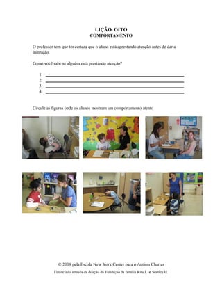 © 2008 pela Escola New York Center para o Autism Charter
Financiado através da doação da Fundação da família Rita J. e Stanley H.
LIÇÃO OITO
COMPORTAMENTO
O professor tem que ter certeza que o aluno está aprestando atenção antes de dar a
instrução.
Como você sabe se alguém está prestando atenção?
1.
2.
3.
4.
Circule as figuras onde os alunos mostram um comportamento atento
 
