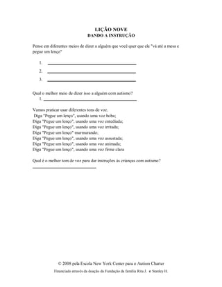 © 2008 pela Escola New York Center para o Autism Charter
Financiado através da doação da Fundação da família Rita J. e Stanley H.
LIÇÃO NOVE
DANDO A INSTRUÇÃO
Pense em diferentes meios de dizer a alguém que você quer que ele "vá até a mesa e
pegue um lenço"
1.
2.
3.
Qual o melhor meio de dizer isso a alguém com autismo?
1.
Vamos praticar usar diferentes tons de voz.
Diga "Pegue um lenço", usando uma voz boba;
Diga "Pegue um lenço", usando uma voz entediada;
Diga "Pegue um lenço", usando uma voz irritada;
Diga "Pegue um lenço" murmurando;
Diga "Pegue um lenço", usando uma voz assustada;
Diga "Pegue um lenço", usando uma voz animada;
Diga "Pegue um lenço", usando uma voz firme clara
Qual é o melhor tom de voz para dar instruções às crianças com autismo?
 