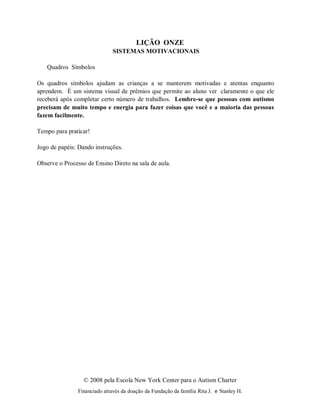 © 2008 pela Escola New York Center para o Autism Charter
Financiado através da doação da Fundação da família Rita J. e Stanley H.
LIÇÃO ONZE
SISTEMAS MOTIVACIONAIS
Quadros Símbolos
Os quadros símbolos ajudam as crianças a se manterem motivadas e atentas enquanto
aprendem. É um sistema visual de prêmios que permite ao aluno ver claramente o que ele
receberá após completar certo número de trabalhos. Lembre-se que pessoas com autismo
precisam de muito tempo e energia para fazer coisas que você e a maioria das pessoas
fazem facilmente.
Tempo para praticar!
Jogo de papéis: Dando instruções.
Observe o Processo de Ensino Direto na sala de aula.
 