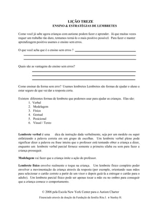 © 2008 pela Escola New York Center para o Autism Charter
Financiado através da doação da Fundação da família Rita J. e Stanley H.
LIÇÃO TREZE
ENSINO & ESTRATÉGIAS DE LEMBRETES
Como você já sabe agora crianças com autismo podem fazer e aprender. Já que muitas vezes
requer um trabalho tão duro, tentamos torná-lo o mais positivo possível. Para fazer e manter
aprendizagem positiva usamos o ensino sem erros.
O que você acha que é o ensino sem erros ?
Quais são as vantagens do ensino sem erros?
Como ensinar da forma sem erro? Usamos lembretes Lembretes são formas de ajudar o aluno a
estar seguro de que vai dar a resposta certa.
Existem diferentes formas de lembrete que podemos usar para ajudar as crianças. Elas são:
1. Verbal
2. Modelagem
3. Física
4. Gestual
5. Posicional
6. Visual / Texto
Lembrete verbal é uma dica da instrução dada verbalmente, seja por um modelo ou super
enfatizando a palavra correta em um grupo de escolhas. Um lembrete verbal pleno pode
significar dizer a palavra ou frase inteira que o professor está tentando obter a criança a dizer,
enquanto um lembrete verbal parcial fornece somente a primeira sílaba ou som para fazer a
criança prosseguir.
Modelagem vai fazer que a criança imite a ação do professor.
Lembrete físico envolve realmente o toque na criança. Um lembrete físico completo poder
envolver a movimentação da criança através da resposta (por exemplo, orientando suas mãos
para selecionar o cartão correto a partir de um visor e depois guiá-la a entregar o cartão para o
adulto). Um lembrete parcial físico pode ser apenas tocar a mão ou no ombro para conseguir
que a criança comece o comportamento.
 