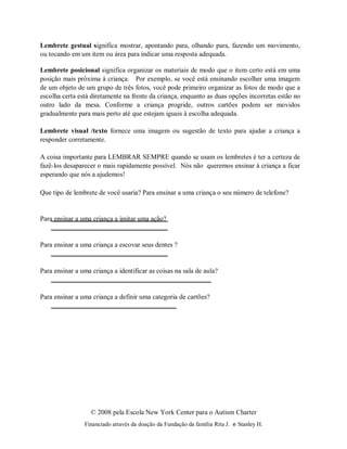 © 2008 pela Escola New York Center para o Autism Charter
Financiado através da doação da Fundação da família Rita J. e Stanley H.
Lembrete gestual significa mostrar, apontando para, olhando para, fazendo um movimento,
ou tocando em um item ou área para indicar uma resposta adequada.
Lembrete posicional significa organizar os materiais de modo que o item certo está em uma
posição mais próxima à criança. Por exemplo, se você está ensinando escolher uma imagem
de um objeto de um grupo de três fotos, você pode primeiro organizar as fotos de modo que a
escolha certa está diretamente na frente da criança, enquanto as duas opções incorretas estão no
outro lado da mesa. Conforme a criança progride, outros cartões podem ser movidos
gradualmente para mais perto até que estejam iguais à escolha adequada.
Lembrete visual /texto fornece uma imagem ou sugestão de texto para ajudar a criança a
responder corretamente.
A coisa importante para LEMBRAR SEMPRE quando se usam os lembretes é ter a certeza de
fazê-los desaparecer o mais rapidamente possível. Nós não queremos ensinar à criança a ficar
esperando que nós a ajudemos!
Que tipo de lembrete de você usaria? Para ensinar a uma criança o seu número de telefone?
Para ensinar a uma criança a imitar uma ação?
Para ensinar a uma criança a escovar seus dentes ?
Para ensinar a uma criança a identificar as coisas na sala de aula?
Para ensinar a uma criança a definir uma categoria de cartões?
 