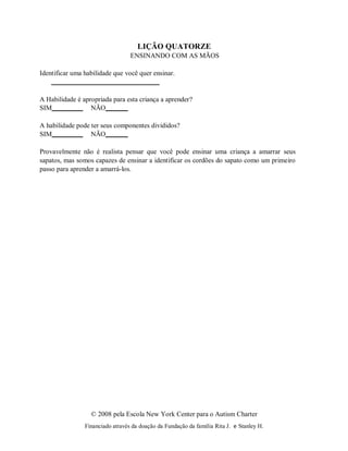 © 2008 pela Escola New York Center para o Autism Charter
Financiado através da doação da Fundação da família Rita J. e Stanley H.
LIÇÃO QUATORZE
ENSINANDO COM AS MÃOS
Identificar uma habilidade que você quer ensinar.
A Habilidade é apropriada para esta criança a aprender?
SIM NÃO
A habilidade pode ter seus componentes divididos?
SIM NÃO
Provavelmente não é realista pensar que você pode ensinar uma criança a amarrar seus
sapatos, mas somos capazes de ensinar a identificar os cordões do sapato como um primeiro
passo para aprender a amarrá-los.
 