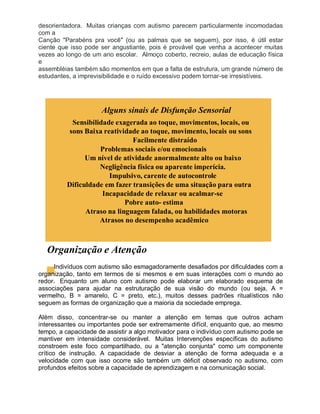 desorientadora. Muitas crianças com autismo parecem particularmente incomodadas
com a
Canção "Parabéns pra você" (ou as palmas que se seguem), por isso, é útil estar
ciente que isso pode ser angustiante, pois é provável que venha a acontecer muitas
vezes ao longo de um ano escolar. Almoço coberto, recreio, aulas de educação física
e
assembléias também são momentos em que a falta de estrutura, um grande número de
estudantes, a imprevisibilidade e o ruído excessivo podem tornar-se irresistíveis.
Alguns sinais de Disfunção Sensorial
Sensibilidade exagerada ao toque, movimentos, locais, ou
sons Baixa reatividade ao toque, movimento, locais ou sons
Facilmente distraído
Problemas sociais e/ou emocionais
Um nível de atividade anormalmente alto ou baixo
Negligência física ou aparente imperícia.
Impulsivo, carente de autocontrole
Dificuldade em fazer transições de uma situação para outra
Incapacidade de relaxar ou acalmar-se
Pobre auto- estima
Atraso na linguagem falada, ou habilidades motoras
Atrasos no desempenho acadêmico
Organização e Atenção
Indivíduos com autismo são esmagadoramente desafiados por dificuldades com a
organização, tanto em termos de si mesmos e em suas interações com o mundo ao
redor. Enquanto um aluno com autismo pode elaborar um elaborado esquema de
associações para ajudar na estruturação de sua visão do mundo (ou seja, A =
vermelho, B = amarelo, C = preto, etc.), muitos desses padrões ritualísticos não
seguem as formas de organização que a maioria da sociedade emprega.
Além disso, concentrar-se ou manter a atenção em temas que outros acham
interessantes ou importantes pode ser extremamente difícil, enquanto que, ao mesmo
tempo, a capacidade de assistir a algo motivador para o indivíduo com autismo pode se
mantiver em intensidade considerável. Muitas Intervenções específicas do autismo
constroem este foco compartilhado, ou a "atenção conjunta" como um componente
crítico de instrução. A capacidade de desviar a atenção de forma adequada e a
velocidade com que isso ocorre são também um déficit observado no autismo, com
profundos efeitos sobre a capacidade de aprendizagem e na comunicação social.
 