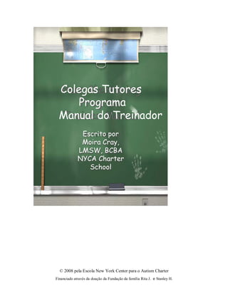 © 2008 pela Escola New York Center para o Autism Charter
Financiado através da doação da Fundação da família Rita J. e Stanley H.
Colegas Tutores
Programa
Manual do Treinador
Escrito por
Moira Cray,
LMSW, BCBA
NYCA Charter
School
 