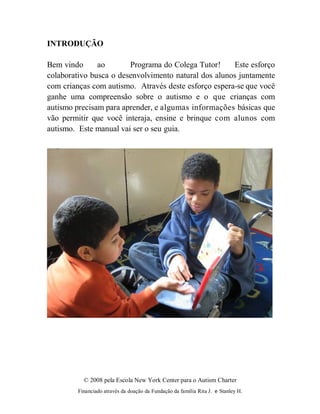 © 2008 pela Escola New York Center para o Autism Charter
Financiado através da doação da Fundação da família Rita J. e Stanley H.
INTRODUÇÃO
Bem vindo ao Programa do Colega Tutor! Este esforço
colaborativo busca o desenvolvimento natural dos alunos juntamente
com crianças com autismo. Através deste esforço espera-se que você
ganhe uma compreensão sobre o autismo e o que crianças com
autismo precisam para aprender, e algumas informações básicas que
vão permitir que você interaja, ensine e brinque com alunos com
autismo. Este manual vai ser o seu guia.
 