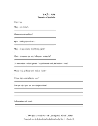 © 2008 pela Escola New York Center para o Autism Charter
Financiado através da doação da Fundação da família Rita J. e Stanley H.
LIÇÃO UM
Encontro e Saudação
Entrevista
Qual é seu nome?.
Quantos anos você tem?
Qual a série que você está?
Qual é o seu assunto favorito na escola?
Qual é o assunto que você não gosta na escola?
Se houvessem clubes / grupos / organizações você pertenceria a eles?
O que você gosta de fazer fora da escola?
Existe algo especial sobre você?
Por que você quer ser um colega mentor?
Informações adicionais
 