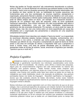 Muitas das tarefas da "função executiva" são notavelmente desordenada no autismo,
como no TDAH, no mal de Alzheimer em indivíduos que sofreram lesões no lobo frontal
do cérebro. Assim como as situações sensoriais são freqüentemente relacionadas com
os desafios em fazer sentido do todo, as habilidades de funções executivas são
fundamentais para uma boa coordenação de recursos cognitivos: planejamento e
organização, pensamento flexível e abstrato, e memória de trabalho e em curto prazo,
iniciando ações adequadas e inibindo ações inadequadas. Déficits de função executiva
pode ter efeitos amplos sobre um aluno: por exemplo, se é impossível recordar a
pergunta de um professor logo após ele perguntar, então se torna igualmente
impossível respondê-la. Para muitos indivíduos com alta funcionalidade este déficit é
especialmente problemático, uma vez que estas habilidades organizacionais
geralmente não são ensinadas diretamente. Por exemplo, um aluno pode ser capaz de
compor frases, mas não criar uma notícia sobre um tema especificado por causa das
dificuldades com a organização dos pensamentos e colocá-los em uma seqüência
compreensível no papel.
Dificuldades também foram descritas com relação à "teoria da mente", ou à capacidade
de reconhecer diferentes estados mentais (crenças, intenções, conhecimentos, etc.)
em si mesmo e nos outros, e entender que outros podem ter crenças, desejos e
intenções que diferem do seu. Enquanto a compreensão do papel da teoria da mente
ainda é uma área em evolução da ciência, é importante notar que a perspectiva a
tomar é muitas vezes, uma área de grande dificuldade para os indivíduos que
apresentam todas as formas de autismo, social, emocional e lingüística (por exemplo,
"quando é que eu e você me?”)
Prejuízo Cognitivo
Inteligência média ou acima da média é intrínseco para a definição da Síndrome
de Asperger e geralmente reconhecido nos indivíduos caracterizados como tendo
Autismo de Alta Funcionalidade. No entanto, como afirma a maioria das pesquisas,
algum grau de comprometimento cognitivo tem sido demonstrado na maioria dos
indivíduos com autismo clássico. Testes formais muitas vezes mostram uma
variabilidade significativa, com algumas áreas em níveis normais e outros fracos. Por
exemplo, uma criança com autismo pode fazer bem sobre as partes de um teste de
inteligência que mede habilidades visual e de resolução de problemas, mas ganham
pontuações baixas nos testes de linguagem. Desordem significativa na linguagem -
alunos que são avaliados através de testes não-verbais, muitas vezes mostram
escores de inteligência significativamente maiores do que quando um teste baseado na
linguagem verbal é utilizado.
Muitos indivíduos com autismo aprendem com um ritmo mais lento do que os de seus
colegas, mas o percentual específico de pessoas com retardo mental é mal entendido.
A inteligência é extremamente difícil de avaliar, devido às dificuldades de comunicação
e de atenção. Além disso, enquanto acredita-se que a verdadeira inteligência é ser
estática (o QI não deve mudar à medida que uma pessoa envelhece e é educado),
mudanças significativas no QI em crianças com autismo que receberam intervenções
intensivas poderiam indicar que os testes em um determinado ponto no tempo não
 