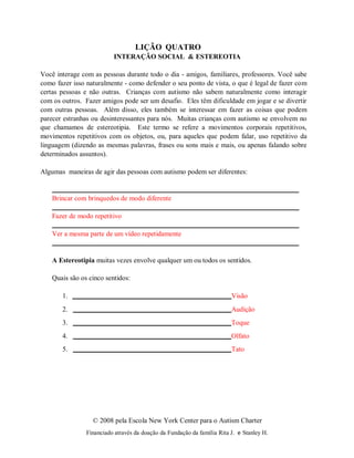 © 2008 pela Escola New York Center para o Autism Charter
Financiado através da doação da Fundação da família Rita J. e Stanley H.
LIÇÃO QUATRO
INTERAÇÃO SOCIAL & ESTEREOTIA
Você interage com as pessoas durante todo o dia - amigos, familiares, professores. Você sabe
como fazer isso naturalmente - como defender o seu ponto de vista, o que é legal de fazer com
certas pessoas e não outras. Crianças com autismo não sabem naturalmente como interagir
com os outros. Fazer amigos pode ser um desafio. Eles têm dificuldade em jogar e se divertir
com outras pessoas. Além disso, eles também se interessar em fazer as coisas que podem
parecer estranhas ou desinteressantes para nós. Muitas crianças com autismo se envolvem no
que chamamos de estereotipia. Este termo se refere a movimentos corporais repetitivos,
movimentos repetitivos com os objetos, ou, para aqueles que podem falar, uso repetitivo da
linguagem (dizendo as mesmas palavras, frases ou sons mais e mais, ou apenas falando sobre
determinados assuntos).
Algumas maneiras de agir das pessoas com autismo podem ser diferentes:
Brincar com brinquedos de modo diferente
Fazer de modo repetitivo
Ver a mesma parte de um vídeo repetidamente
A Estereotipia muitas vezes envolve qualquer um ou todos os sentidos.
Quais são os cinco sentidos:
1. Visão
2. Audição
3. Toque
4. Olfato
5. Tato
 