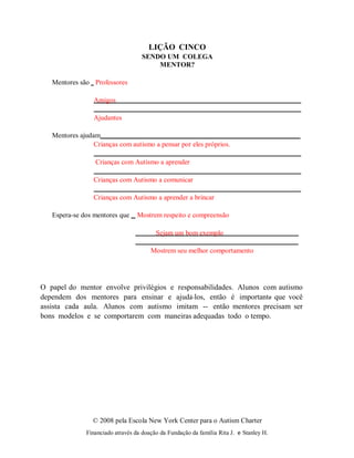 © 2008 pela Escola New York Center para o Autism Charter
Financiado através da doação da Fundação da família Rita J. e Stanley H.
LIÇÃO CINCO
SENDO UM COLEGA
MENTOR?
Mentores são Professores
Amigos
Ajudantes
Mentores ajudam
Crianças com autismo a pensar por eles próprios.
Crianças com Autismo a aprender
Crianças com Autismo a comunicar
Crianças com Autismo a aprender a brincar
Espera-se dos mentores que Mostrem respeito e compreensão
Sejam um bom exemplo
Mostrem seu melhor comportamento
O papel do mentor envolve privilégios e responsabilidades. Alunos com autismo
dependem dos mentores para ensinar e ajudá-los, então é importante que você
assista cada aula. Alunos com autismo imitam -- então mentores precisam ser
bons modelos e se comportarem com maneiras adequadas todo o tempo.
 
