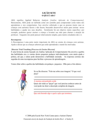 © 2008 pela Escola New York Center para o Autism Charter
Financiado através da doação da Fundação da família Rita J. e Stanley H.
LIÇÃO SETE
O QUE É ABA?
ABA significa Applied Behavior Analysis [Análise Aplicada do Comportamento].
Basicamente, ABA pode ser definida como um caminho para compreender como todos nós
aprendemos e nos comportamos. Isso envolve sobretudo o que as pessoas (neste caso as
crianças com autismo) fazem e não fazem, buscando desenvolver meios para ensinar novas
habilidades e ajudar nos seus desafios. Geralmente há um objetivo muito específico: por
exemplo, podemos querer ensinar a criança a levantar sua mão para chamar a atenção do
professor. Enquanto isto pode parecer relativamente simples, para muitos estudantes não o é.
Recompensa
A Recompensa é uma parte muito importante da ABA no ensino de crianças com autismo.
Ajuda a deixar que as crianças saberem que estão aprendendo e mantê-las motivadas.
Discrete Trial Teaching [Processo de Ensino Discreto]
É uma forma de ensino baseado em Análise Aplicada do Comportamento Ela envolve a quebra
das habilidades em e o ensino destes pequenos pedaços individualmente, com muita ajuda e
prática, até que, o aluno pode demonstrar a habilidade ensinada. As respostas corretas são
seguidas de uma recompensa para facilitar o processo de aprendizagem.
Vamos falar sobre a quebra das habilidades em pedaços pequenos. Olhe para a foto abaixo:
Se eu lhe dissesse: "Fale-me sobre essa imagem." O que você
diria?
A menina está pulando corda
Quais são todas as "peças" que você precisa conhecer antes de
você pode me dizer a descrição completa da imagem.
Que está fazendo algo e qual a ação que terminou
 