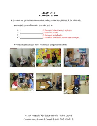 © 2008 pela Escola New York Center para o Autism Charter
Financiado através da doação da Fundação da família Rita J. e Stanley H.
LIÇÃO OITO
COMPORTAMENTO
O professor tem que ter certeza que o aluno está aprestando atenção antes de dar a instrução.
Como você sabe se alguém está prestando atenção?
1. O aluno está olhando para o professor
2. O aluno está calado
3. O aluno está sentado alto
4. O aluno não faz barulho com as mãos ou os pés
Circule as figuras onde os alunos mostram um comportamento atento
 