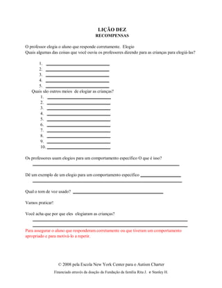 © 2008 pela Escola New York Center para o Autism Charter
Financiado através da doação da Fundação da família Rita J. e Stanley H.
1.
2.
3.
4.
5.
LIÇÃO DEZ
RECOMPENSAS
O professor elogia o aluno que responde corretamente. Elogio
Quais algumas das coisas que você ouviu os professores dizendo para as crianças para elogiá-las?
Quais são outros meios de elogiar as crianças?
1.
2.
3.
4.
5.
6.
7.
8.
9.
10.
Os professores usam elogios para um comportamento específico O que é isso?
Dê um exemplo de um elogio para um comportamento específico
Qual o tom de voz usado?
Vamos praticar!
Você acha que por que eles elogiaram as crianças?
Para assegurar o aluno que responderam corretamente ou que tiveram um comportamento
apropriado e para motivá-lo a repetir.
 