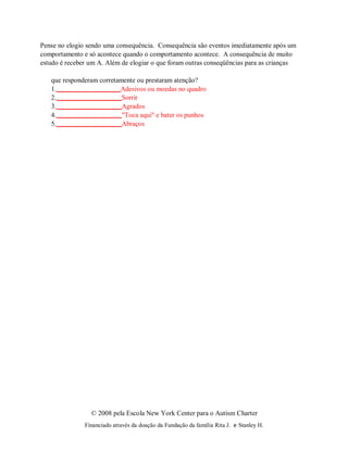 © 2008 pela Escola New York Center para o Autism Charter
Financiado através da doação da Fundação da família Rita J. e Stanley H.
Pense no elogio sendo uma consequência. Consequência são eventos imediatamente após um
comportamento e só acontece quando o comportamento acontece. A consequência de muito
estudo é receber um A. Além de elogiar o que foram outras conseqüências para as crianças
que responderam corretamente ou prestaram atenção?
1. Adesivos ou moedas no quadro
2. Sorrir
3. Agrados
4. "Toca aqui" e bater os punhos
5. Abraços
 
