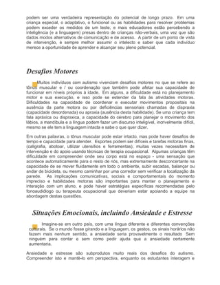 podem ser uma verdadeira representação do potencial de longo prazo. Em uma
criança especial, o adaptativo, o funcional ou as habilidades para resolver problemas
podem exceder os medidos de um teste, e mais educadores estão percebendo a
inteligência (e a linguagem) presas dentro de crianças não-verbais, uma vez que são
dados modos alternativos de comunicação e de acesso. A partir de um ponto de vista
de intervenção, é sempre melhor assumir o intelecto e saber que cada indivíduo
merece a oportunidade de aprender e alcançar seu pleno potencial.
Desafios Motores
Muitos indivíduos com autismo vivenciam desafios motores no que se refere ao
tônus muscular e / ou coordenação que também pode afetar sua capacidade de
funcionar em níveis próprios à idade, Em alguns, a dificuldade está no planejamento
motor e sua execução, e isso pode se estender da fala às atividades motoras.
Dificuldades na capacidade de coordenar e executar movimentos propositais na
ausência da parte motora ou por deficiências sensoriais chamadas de dispraxia
(capacidade desordenada) ou apraxia (ausência desta habilidade). Se uma criança tem
fala apráxica ou dispraxica, a capacidade do cérebro para planejar o movimento dos
lábios, a mandíbula e a língua podem fazer um discurso inteligível, incrivelmente difícil,
mesmo se ele tem a linguagem intacta e sabe o que quer dizer.
Em outras palavras, o tônus muscular pode estar intacto, mas pode haver desafios de
tempo e capacidade para atender. Esportes podem ser difíceis e tarefas motoras finas,
(caligrafia, abotoar, utilizar utensílios e ferramentas), muitas vezes necessitam de
intervenção e do apoio usando técnicas de terapia ocupacional. Algumas crianças têm
dificuldade em compreender onde seu corpo está no espaço - uma sensação que
acontece automaticamente para o resto de nós, mas extremamente desconcertante na
capacidade de se mover fluidamente em todo o ambiente, subir escadas, balançar ou
andar de bicicleta, ou mesmo caminhar por uma corredor sem verificar a localização da
parede. As implicações comunicativas, sociais e comportamentais do momento
impreciso e habilidades motoras são importantes para manter o planejamento e
interação com um aluno, e pode haver estratégias específicas recomendadas pelo
fonoaudiólogo ou terapeuta ocupacional que deveriam estar apoiando a equipe na
abordagem destas questões.
Situações Emocionais, incluindo Ansiedade e Estresse
Imagine-se em outro país, com uma língua diferente e diferentes convenções
culturais. Se o mundo fosse girando e a linguagem, os gestos, os sinais horários não
fazem mais nenhum sentido, a ansiedade seria provavelmente o resultado Sem
ninguém para contar e sem como pedir ajuda que a ansiedade certamente
aumentaria.
Ansiedade e estresse são subprodutos muito reais dos desafios do autismo.
Compreender isto e mantê-lo em perspectiva, enquanto os estudantes interagem e
 