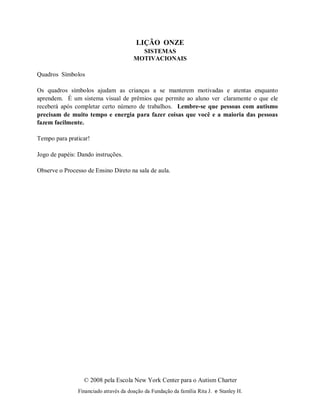© 2008 pela Escola New York Center para o Autism Charter
Financiado através da doação da Fundação da família Rita J. e Stanley H.
LIÇÃO ONZE
SISTEMAS
MOTIVACIONAIS
Quadros Símbolos
Os quadros símbolos ajudam as crianças a se manterem motivadas e atentas enquanto
aprendem. É um sistema visual de prêmios que permite ao aluno ver claramente o que ele
receberá após completar certo número de trabalhos. Lembre-se que pessoas com autismo
precisam de muito tempo e energia para fazer coisas que você e a maioria das pessoas
fazem facilmente.
Tempo para praticar!
Jogo de papéis: Dando instruções.
Observe o Processo de Ensino Direto na sala de aula.
 