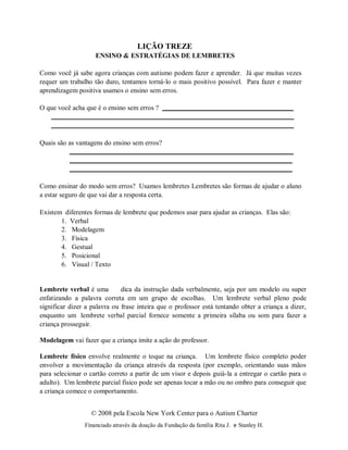 © 2008 pela Escola New York Center para o Autism Charter
Financiado através da doação da Fundação da família Rita J. e Stanley H.
LIÇÃO TREZE
ENSINO & ESTRATÉGIAS DE LEMBRETES
Como você já sabe agora crianças com autismo podem fazer e aprender. Já que muitas vezes
requer um trabalho tão duro, tentamos torná-lo o mais positivo possível. Para fazer e manter
aprendizagem positiva usamos o ensino sem erros.
O que você acha que é o ensino sem erros ?
Quais são as vantagens do ensino sem erros?
Como ensinar do modo sem erros? Usamos lembretes Lembretes são formas de ajudar o aluno
a estar seguro de que vai dar a resposta certa.
Existem diferentes formas de lembrete que podemos usar para ajudar as crianças. Elas são:
1. Verbal
2. Modelagem
3. Física
4. Gestual
5. Posicional
6. Visual / Texto
Lembrete verbal é uma dica da instrução dada verbalmente, seja por um modelo ou super
enfatizando a palavra correta em um grupo de escolhas. Um lembrete verbal pleno pode
significar dizer a palavra ou frase inteira que o professor está tentando obter a criança a dizer,
enquanto um lembrete verbal parcial fornece somente a primeira sílaba ou som para fazer a
criança prosseguir.
Modelagem vai fazer que a criança imite a ação do professor.
Lembrete físico envolve realmente o toque na criança. Um lembrete físico completo poder
envolver a movimentação da criança através da resposta (por exemplo, orientando suas mãos
para selecionar o cartão correto a partir de um visor e depois guiá-la a entregar o cartão para o
adulto). Um lembrete parcial físico pode ser apenas tocar a mão ou no ombro para conseguir que
a criança comece o comportamento.
 
