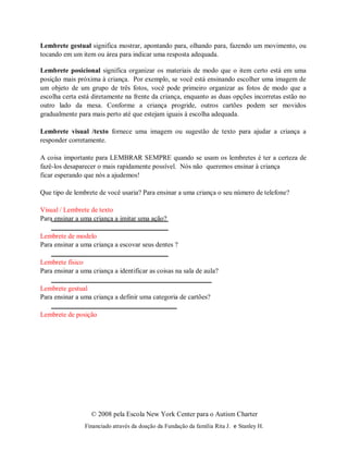© 2008 pela Escola New York Center para o Autism Charter
Financiado através da doação da Fundação da família Rita J. e Stanley H.
Lembrete gestual significa mostrar, apontando para, olhando para, fazendo um movimento, ou
tocando em um item ou área para indicar uma resposta adequada.
Lembrete posicional significa organizar os materiais de modo que o item certo está em uma
posição mais próxima à criança. Por exemplo, se você está ensinando escolher uma imagem de
um objeto de um grupo de três fotos, você pode primeiro organizar as fotos de modo que a
escolha certa está diretamente na frente da criança, enquanto as duas opções incorretas estão no
outro lado da mesa. Conforme a criança progride, outros cartões podem ser movidos
gradualmente para mais perto até que estejam iguais à escolha adequada.
Lembrete visual /texto fornece uma imagem ou sugestão de texto para ajudar a criança a
responder corretamente.
A coisa importante para LEMBRAR SEMPRE quando se usam os lembretes é ter a certeza de
fazê-los desaparecer o mais rapidamente possível. Nós não queremos ensinar à criança
ficar esperando que nós a ajudemos!
Que tipo de lembrete de você usaria? Para ensinar a uma criança o seu número de telefone?
Visual / Lembrete de texto
Para ensinar a uma criança a imitar uma ação?
Lembrete de modelo
Para ensinar a uma criança a escovar seus dentes ?
Lembrete físico
Para ensinar a uma criança a identificar as coisas na sala de aula?
Lembrete gestual
Para ensinar a uma criança a definir uma categoria de cartões?
Lembrete de posição
 